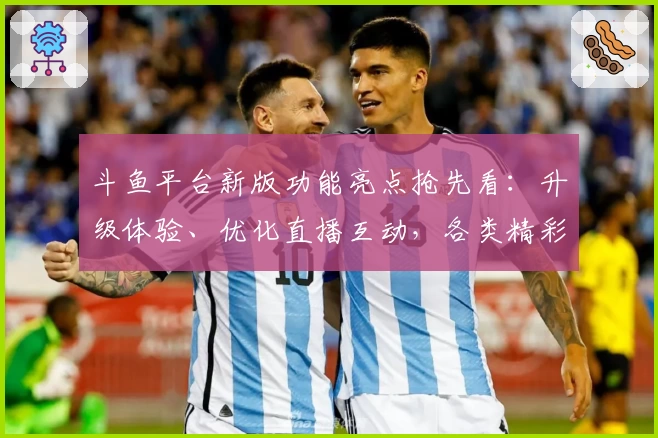 斗鱼平台新版功能亮点抢先看：升级体验、优化直播互动，各类精彩内容一网打尽