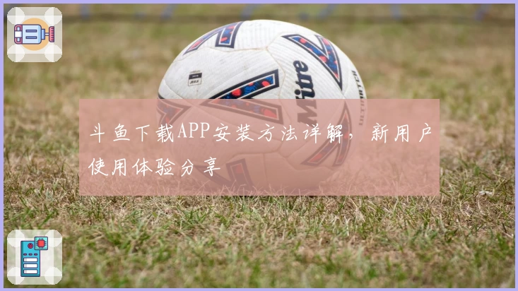 斗鱼下载APP安装方法详解,新用户使用体验分享