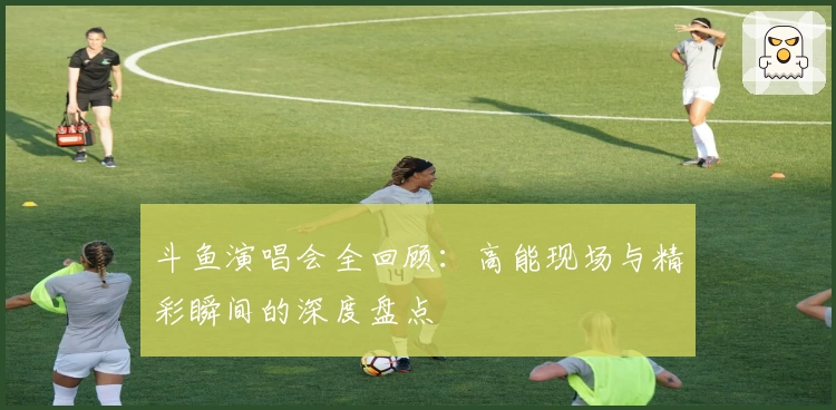 斗鱼演唱会全回顾：高能现场与精彩瞬间的深度盘点