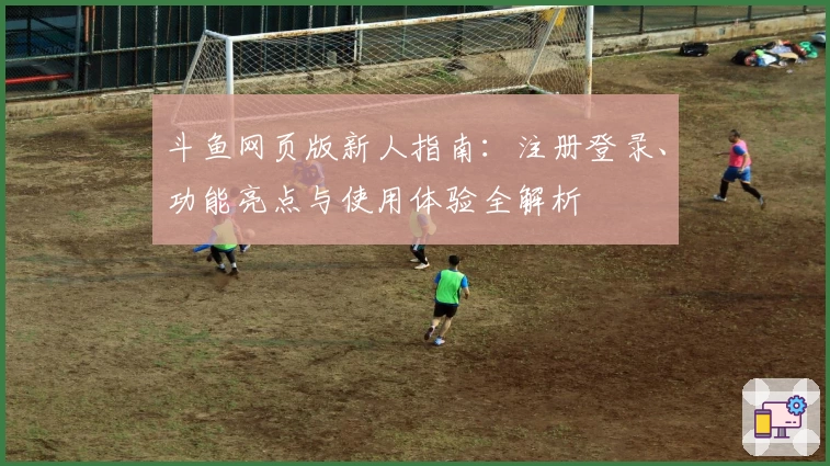 斗鱼网页版新人指南：注册登录、功能亮点与使用体验全解析