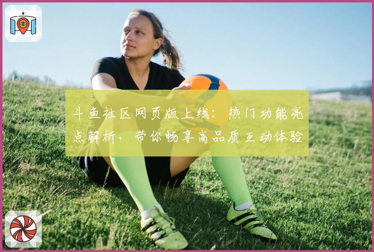 斗鱼社区网页版上线：热门功能亮点解析，带你畅享高品质互动体验
