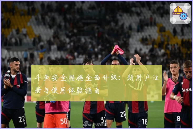 斗鱼安全措施全面升级：新用户注册与使用体验指南