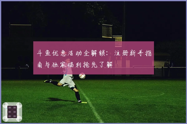 斗鱼优惠活动全解锁：注册新手指南与独家福利抢先了解