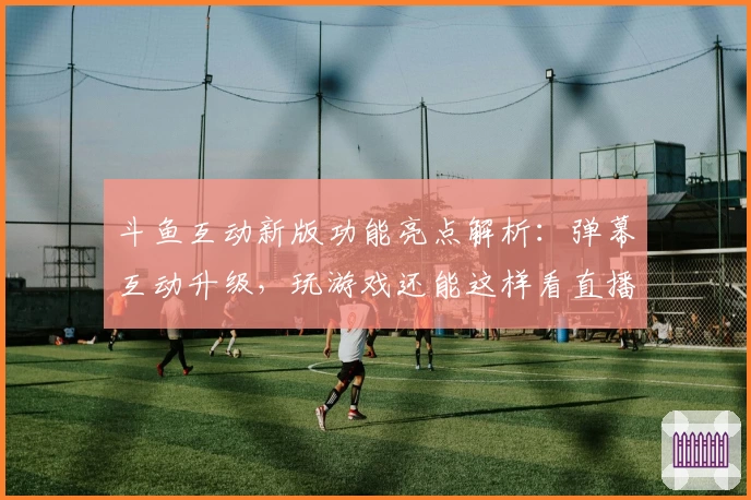 斗鱼互动新版功能亮点解析：弹幕互动升级，玩游戏还能这样看直播