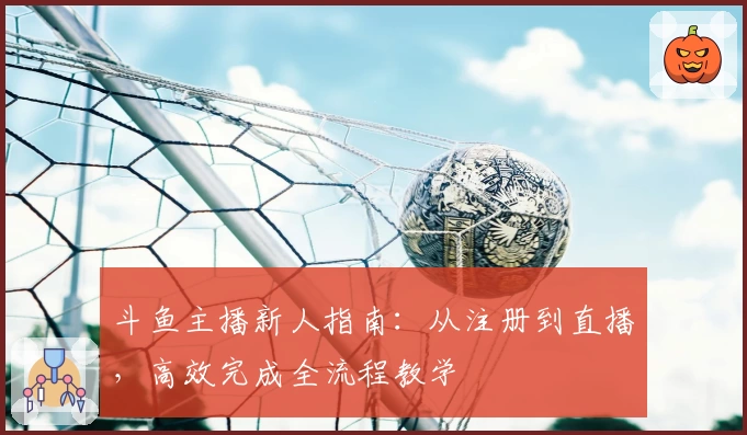 斗鱼主播新人指南：从注册到直播，高效完成全流程教学